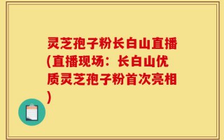 灵芝孢子粉长白山直播(直播现场：长白山优质灵芝孢子粉首次亮相)