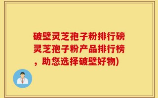 破壁灵芝孢子粉排行磅灵芝孢子粉产品排行榜，助您选择破壁好物)