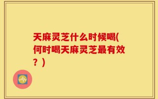 天麻灵芝什么时候喝(何时喝天麻灵芝最有效？)