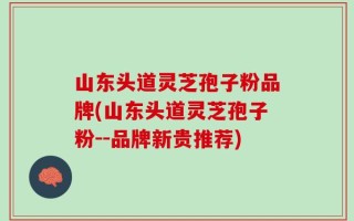 山东头道灵芝孢子粉品牌(山东头道灵芝孢子粉--品牌新贵推荐)