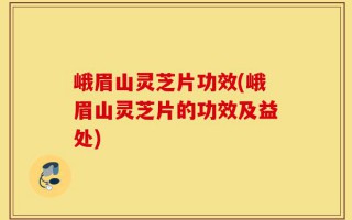 峨眉山灵芝片功效(峨眉山灵芝片的功效及益处)