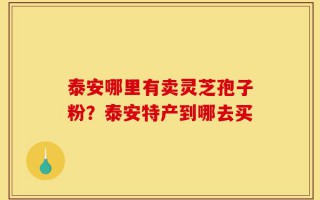 泰安哪里有卖灵芝孢子粉？泰安特产到哪去买