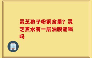 灵芝孢子粉铜含量？灵芝煮水有一层油膜能喝吗