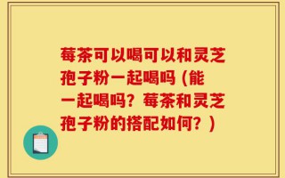 莓茶可以喝可以和灵芝孢子粉一起喝吗 (能一起喝吗？莓茶和灵芝孢子粉的搭配如何？)