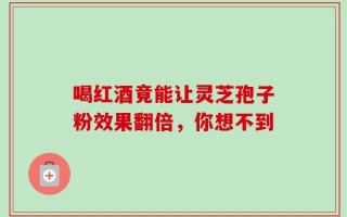 喝红酒竟能让灵芝孢子粉效果翻倍，你想不到