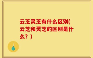 云芝灵芝有什么区别(云芝和灵芝的区别是什么？)