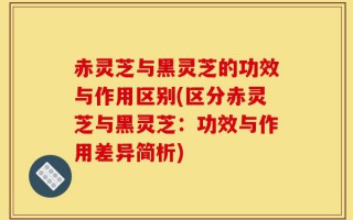 赤灵芝与黑灵芝的功效与作用区别(区分赤灵芝与黑灵芝：功效与作用差异简析)