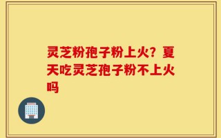 灵芝粉孢子粉上火？夏天吃灵芝孢子粉不上火吗