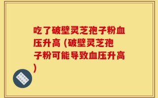 吃了破壁灵芝孢子粉血压升高 (破壁灵芝孢子粉可能导致血压升高)