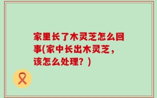 家里长了木灵芝怎么回事(家中长出木灵芝，该怎么处理？)