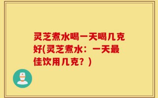 灵芝煮水喝一天喝几克好(灵芝煮水：一天最佳饮用几克？)