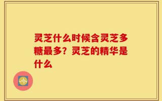 灵芝什么时候含灵芝多糖最多？灵芝的精华是什么