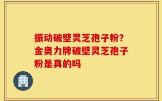 振动破壁灵芝孢子粉？金奥力牌破壁灵芝孢子粉是真的吗