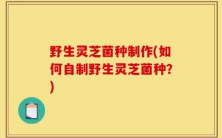 野生灵芝菌种制作(如何自制野生灵芝菌种？)