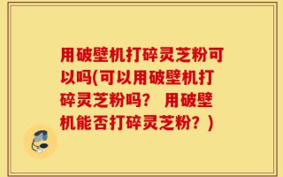 用破壁机打碎灵芝粉可以吗(可以用破壁机打碎灵芝粉吗？ 用破壁机能否打碎灵芝粉？)
