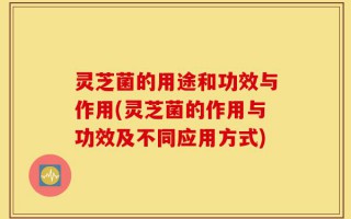 灵芝菌的用途和功效与作用(灵芝菌的作用与功效及不同应用方式)