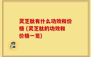 灵芝肽有什么功效和价格 (灵芝肽的功效和价格一览)