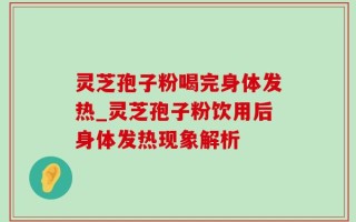 灵芝孢子粉喝完身体发热_灵芝孢子粉饮用后身体发热现象解析