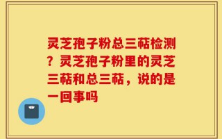 灵芝孢子粉总三萜检测？灵芝孢子粉里的灵芝三萜和总三萜，说的是一回事吗