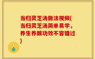 当归灵芝汤做法视频(当归灵芝汤简单易学，养生养颜功效不容错过)