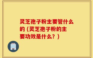 灵芝孢子粉主要管什么的 (灵芝孢子粉的主要功效是什么？)