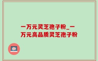 一万元灵芝孢子粉_一万元高品质灵芝孢子粉