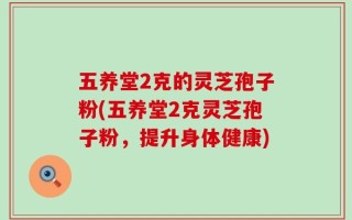 五养堂2克的灵芝孢子粉(五养堂2克灵芝孢子粉，提升身体健康)