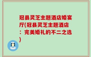 冠县灵芝主题酒店婚宴厅(冠县灵芝主题酒店：完美婚礼的不二之选)