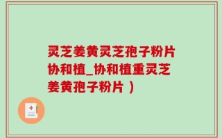 灵芝姜黄灵芝孢子粉片协和植_协和植重灵芝姜黄孢子粉片 )