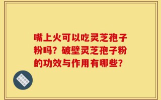 嘴上火可以吃灵芝孢子粉吗？破壁灵芝孢子粉的功效与作用有哪些？