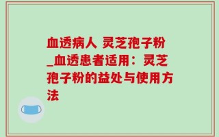 血透病人 灵芝孢子粉_血透患者适用：灵芝孢子粉的益处与使用方法