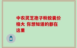中农灵芝孢子粉胶囊价格大 你想知道的都在这里