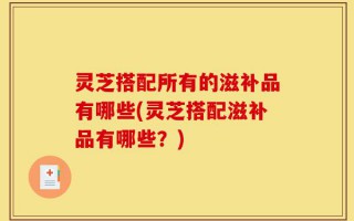 灵芝搭配所有的滋补品有哪些(灵芝搭配滋补品有哪些？)