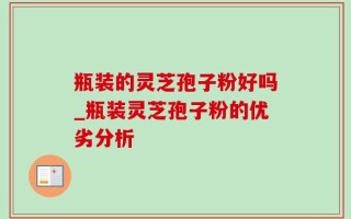 瓶装的灵芝孢子粉好吗_瓶装灵芝孢子粉的优劣分析