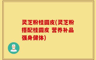 灵芝粉桂圆皮(灵芝粉搭配桂圆皮 营养补品强身健体)
