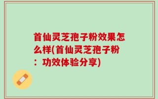 首仙灵芝孢子粉效果怎么样(首仙灵芝孢子粉：功效体验分享)