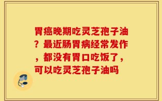 胃癌晚期吃灵芝孢子油？最近肠胃病经常发作，都没有胃口吃饭了，可以吃灵芝孢子油吗