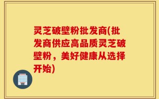 灵芝破壁粉批发商(批发商供应高品质灵芝破壁粉，美好健康从选择开始)