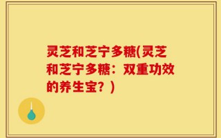 灵芝和芝宁多糖(灵芝和芝宁多糖：双重功效的养生宝？)