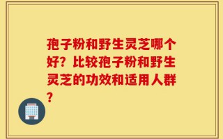 孢子粉和野生灵芝哪个好？比较孢子粉和野生灵芝的功效和适用人群？