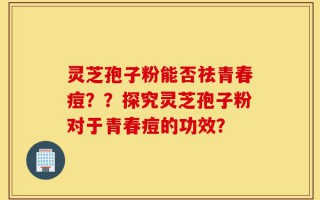 灵芝孢子粉能否祛青春痘？？探究灵芝孢子粉对于青春痘的功效？