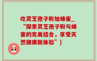 吃灵芝孢子粉加蜂蜜_“探索灵芝孢子粉与蜂蜜的完美结合，享受天然健康新体验”)