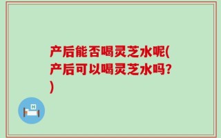 产后能否喝灵芝水呢(产后可以喝灵芝水吗？)