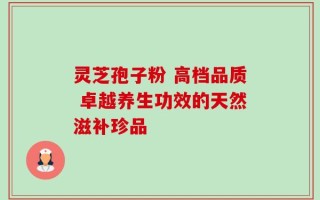 灵芝孢子粉 高档品质 卓越养生功效的天然滋补珍品