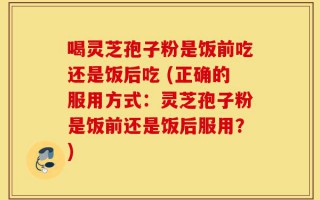 喝灵芝孢子粉是饭前吃还是饭后吃 (正确的服用方式：灵芝孢子粉是饭前还是饭后服用？)