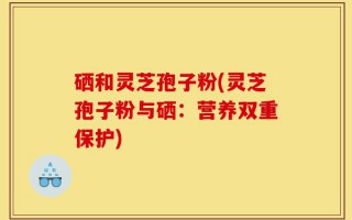 硒和灵芝孢子粉(灵芝孢子粉与硒：营养双重保护)