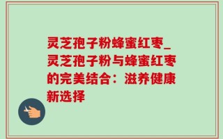 灵芝孢子粉蜂蜜红枣_灵芝孢子粉与蜂蜜红枣的完美结合：滋养健康新选择