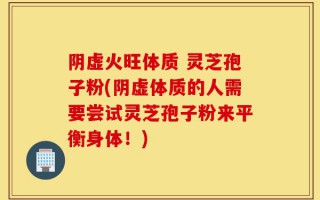 阴虚火旺体质 灵芝孢子粉(阴虚体质的人需要尝试灵芝孢子粉来平衡身体！)