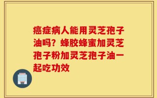 癌症病人能用灵芝孢子油吗？蜂胶蜂蜜加灵芝孢子粉加灵芝孢子油一起吃功效