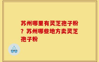 苏州哪里有灵芝孢子粉？苏州哪些地方卖灵芝孢子粉